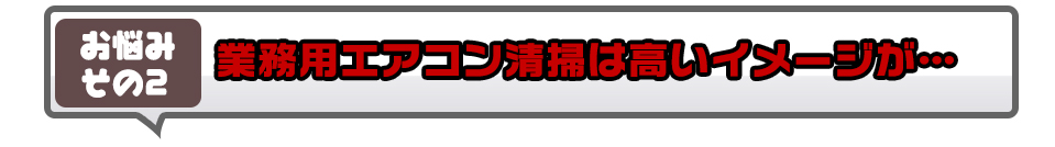 業務用エアコン清掃は高いイメージが…