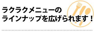 ラクラクメニューのラインナップを広げられます!