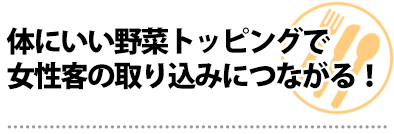 体にいい野菜トッピングで女性客の取り込みにつながる!