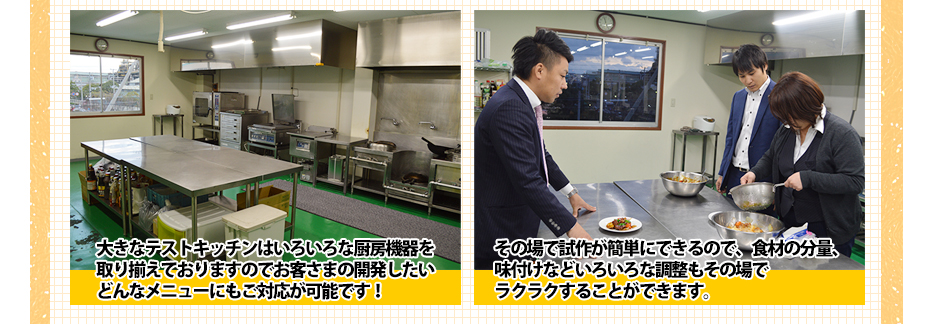 大きなテストキッチンはいろいろな厨房機器を取り揃えておりますのでお客さまの開発したいどんなメニューにもご対応が可能です!その場で試作が簡単にできるので、食材の分量、味付けなどいろいろな調整もその場でラクラクすることができます。