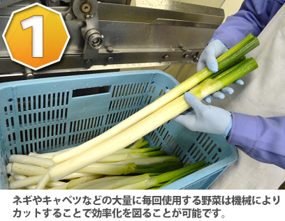 ネギやキャベツなどの大量に毎回使用する野菜は機械によりカットすることで効率化を図ることが可能です