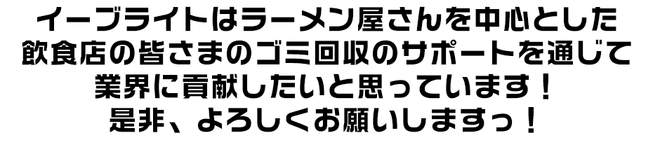 イーブライトはラーメン屋さんを中心とした飲食店の皆さまのゴミ回収のサポートを通じて業界に貢献したいと思っています!是非、よろしくお願いしますっ!
