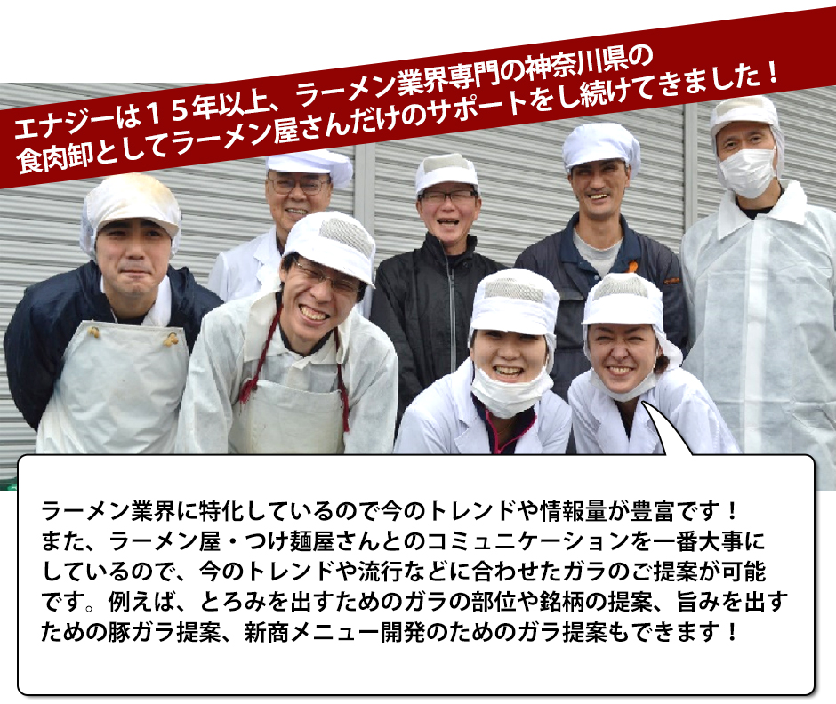 エナジーは15年以上、ラーメン業界専門の神奈川県の食肉卸としてラーメン屋さんだけのサポートをし続けてきました!ラーメン業界に特化しているので今のトレンドや情報量が豊富です!また、ラーメン屋・つけ麺屋さんとのコミュニケーションを一番大事にしているので、今のトレンドや流行などに合わせたガラのご提案が可能です。例えば、とろみを出すためのガラの部位や銘柄の提案、旨みを出すための豚ガラ提案、新商メニュー開発のためのガラ提案もできます!