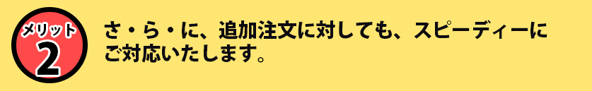 さ・ら・に、追加注文に対しても、スピーディーにご対応いたします。