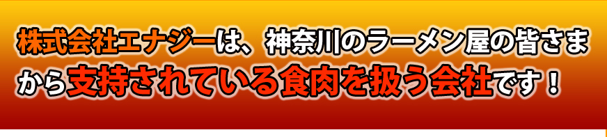 株式会社エナジーは、神奈川のラーメン屋の皆さまから支持されている食肉を扱う会社です！