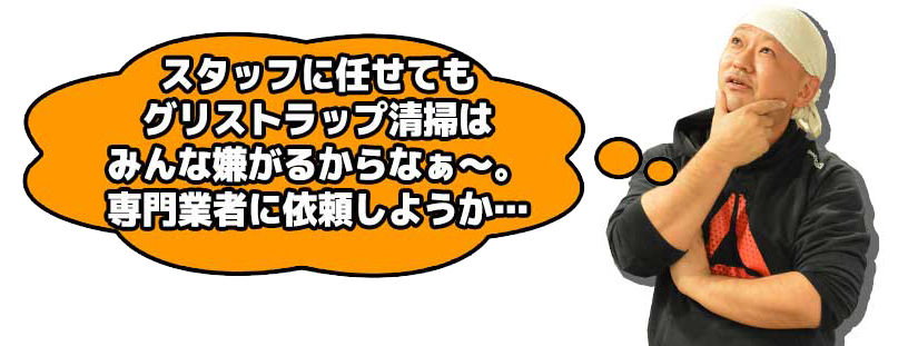 スタッフに任せてもグリストラップ清掃はみんな嫌がるからなぁ～。専門業者に依頼しようか…