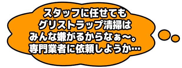 スタッフに任せてもグリストラップ清掃はみんな嫌がるからなぁ~。専門業者に依頼しようか…