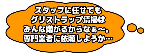 スタッフに任せてもグリストラップ清掃はみんな嫌がるからなぁ～。専門業者に依頼しようか…