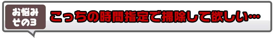 こっちの時間指定で掃除して欲しい…