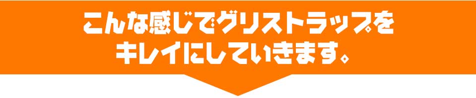 こんな感じでグリストラップをキレイにしていきます。