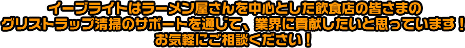 イーブライトはラーメン屋さんを中心とした飲食店の皆さまの
グリストラップ清掃のサポートを通じて、業界に貢献したいと思っています！お気軽にご相談ください！