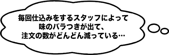 毎回仕込みをするスタッフによって味のバラつきが出て、注文の数がどんどん減っている…