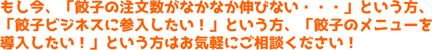 もし今、「餃子の注文数がなかなか伸びない・・・」という方、「餃子ビジネスに参入したい！」という方、「餃子のメニューを導入したい！」という方はお気軽にご相談ください！