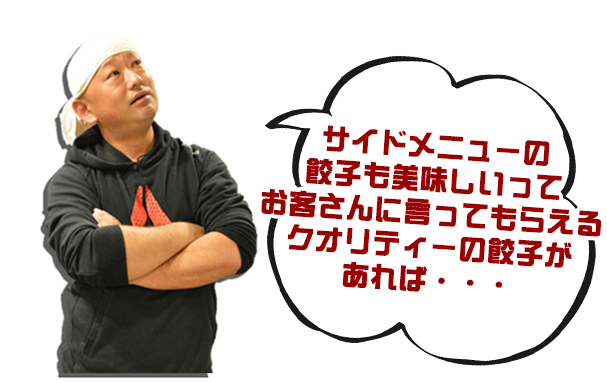 人.サイドメニューの餃子も美味しいってお客さんに言ってもらえるクオリティーの餃子があれば・・・