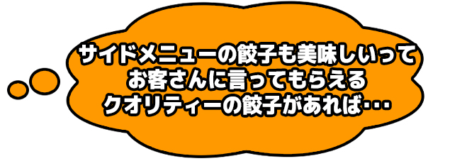 サイドメニューの餃子も美味しいってお客さんに言ってもらえるクオリティーの餃子があれば・・・