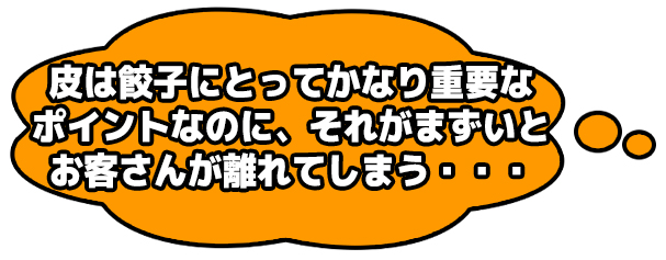 皮は餃子にとってかなり重要なポイントなのに、それがまずいとお客さんが離れてしまう・・・