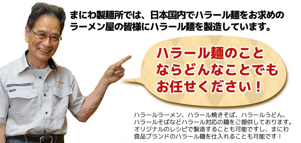 まにわ製麺所では、日本国内でハラール麺をお求めのラーメン屋の皆様にハラール麺を製造しています。ハラール麺のことならどんなことでもお任せください!ハラールラーメン、ハラール焼きそば、ハラールうどん、ハラールそばなどハラール対応の麺をご提供しております。オリジナルのレシピで製造することも可能ですし、まにわ食品ブランドのハラール麺を仕入れることも可能です!