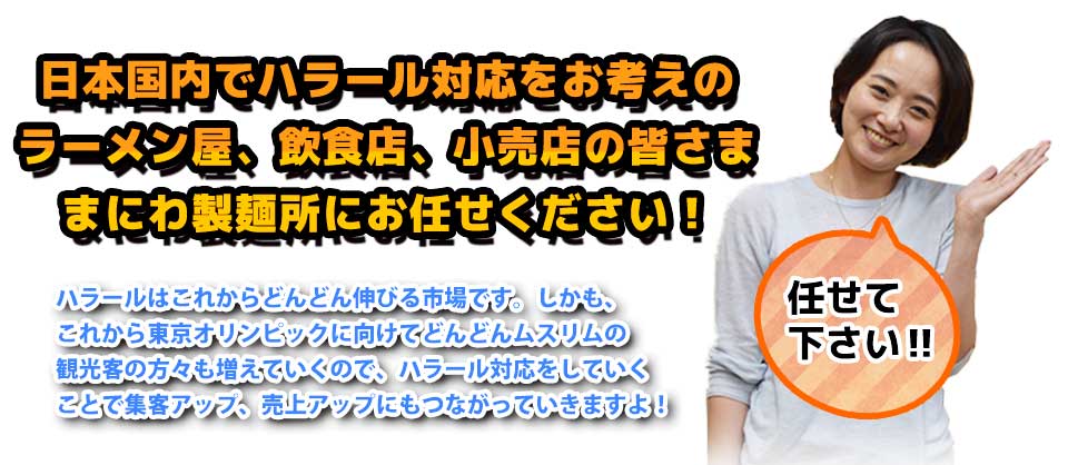 日本国内でハラール対応をお考えのラーメン屋、飲食店、小売店の皆さままにわ製麺所にお任せください!ハラールはこれからどんどん伸びる市場です。しかも、これから東京オリンピックに向けてどんどんムスリムの観光客の方々も増えていくので、ハラール対応をしていくことで集客アップ、売上アップにもつながっていきますよ!
