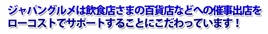 ジャパングルメは飲食店さまの百貨店などへの催事出店をローコストでサポートすることにこだわっています！