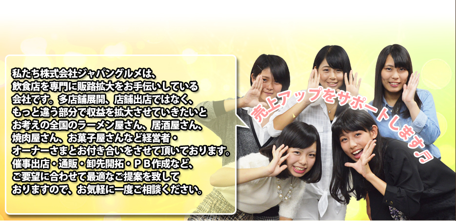 私たち株式会社ジャパングルメは、飲食店を専門に販路拡大をお手伝いしている会社です。多店舗展開、店舗出店ではなく、もっと違う部分で収益を拡大させていきたいとお考えの全国のラーメン屋さん、居酒屋さん、焼肉屋さん、お菓子屋さんなど経営者・オーナーさまとお付き合いをさせて頂いております。催事出店・通販・卸先開拓・ＰＢ作成など、ご要望に合わせて最適なご提案を致しておりますので、お気軽に一度ご相談ください。
