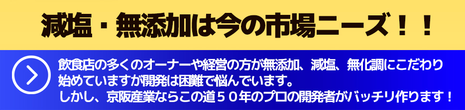 減塩・無添加は今の市場ニーズ!!飲食店の多くのオーナーや経営の方が無添加、減塩、無化調にこだわり始めていますが開発は困難で悩んでいます。しかし、京阪産業ならこの道50年のプロの開発者がバッチリ作ります!