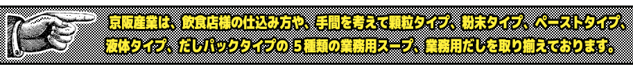 京阪産業は、飲食店様の仕込み方や、手間を考えて顆粒タイプ、粉末タイプ、ペーストタイプ、液体タイプ、だしパックタイプの ５種類の業務用スープ、業務用だしを取り揃えております。