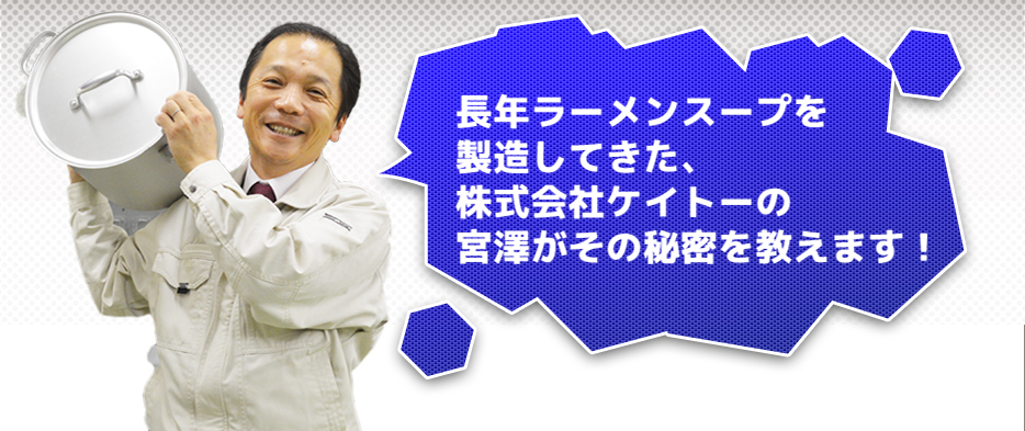 長年業務用ラーメンスープを製造してきた、株式会社ケイトーの宮澤がその秘密を教えます!
