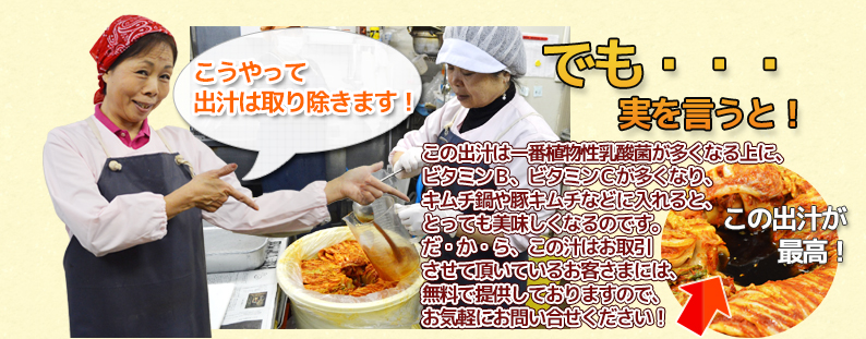 でも・・・ 実を言うと! この出汁は一番植物性乳酸菌が多くなる上に、 ビタミンB、ビタミンCが多くなり、 キムチ鍋や豚キムチなどに入れると、 とっても美味しくなるのです。 だ・か・ら、この汁はお取引 させて頂いているお客さまには、 無料で提供しておりますので、 お気軽にお問い合せください!