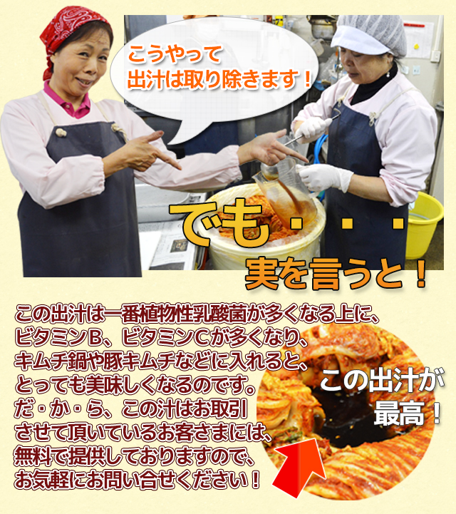 でも・・・ 実を言うと! この出汁は一番植物性乳酸菌が多くなる上に、 ビタミンB、ビタミンCが多くなり、 キムチ鍋や豚キムチなどに入れると、 とっても美味しくなるのです。 だ・か・ら、この汁はお取引 させて頂いているお客さまには、 無料で提供しておりますので、 お気軽にお問い合せください!