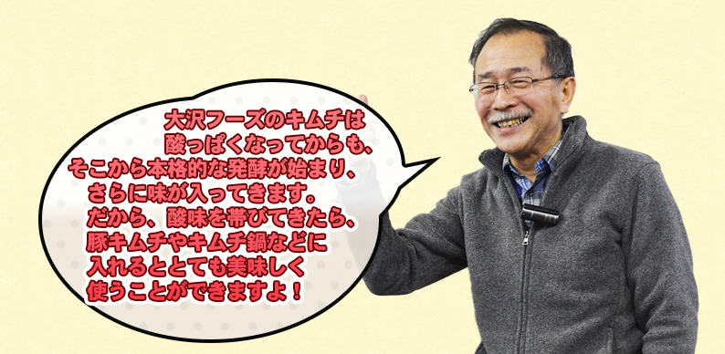 大沢フーズのキムチは 酸っぱくなってからも、 そこから本格的な発酵が始まり、 さらに味が入ってきます。 だから、酸味を帯びてきたら、 豚キムチやキムチ鍋などに 入れるととても美味しく 使うことができますよ!