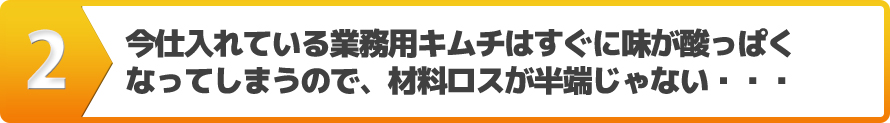 今仕入れている業務用キムチはすぐに味が酸っぱくなってしまうので、材料ロスが半端じゃない・・・