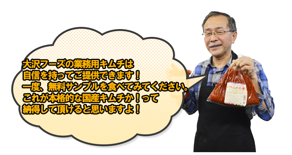 大沢フーズの業務用キムチは自信を持ってご提供できます!一度、無料サンプルを食べてみてください。これが本格的な国産キムチか!って納得して頂けると思いますよ!
