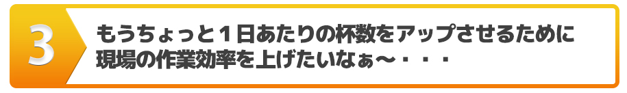 もうちょっと１日あたりの杯数をアップさせるために現場の作業効率を上げたいなぁ～・・・