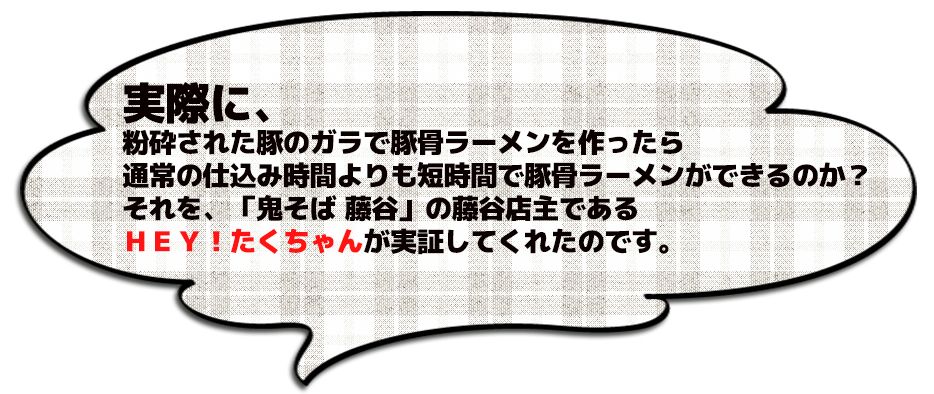 実際に、 粉砕された豚のガラで豚骨ラーメンを作ったら 通常の仕込み時間よりも短時間で豚骨ラーメンができるのか？ それを、「鬼そば 藤谷」の藤谷店主である ＨＥＹ！たくちゃんが実証してくれたのです。