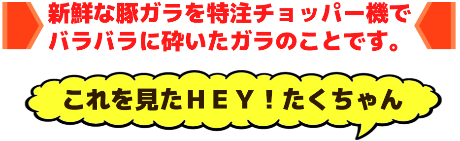 新鮮な豚ガラを特注チョッパー機でバラバラに砕いたガラのことです。これを見たＨＥＹ！たくちゃん