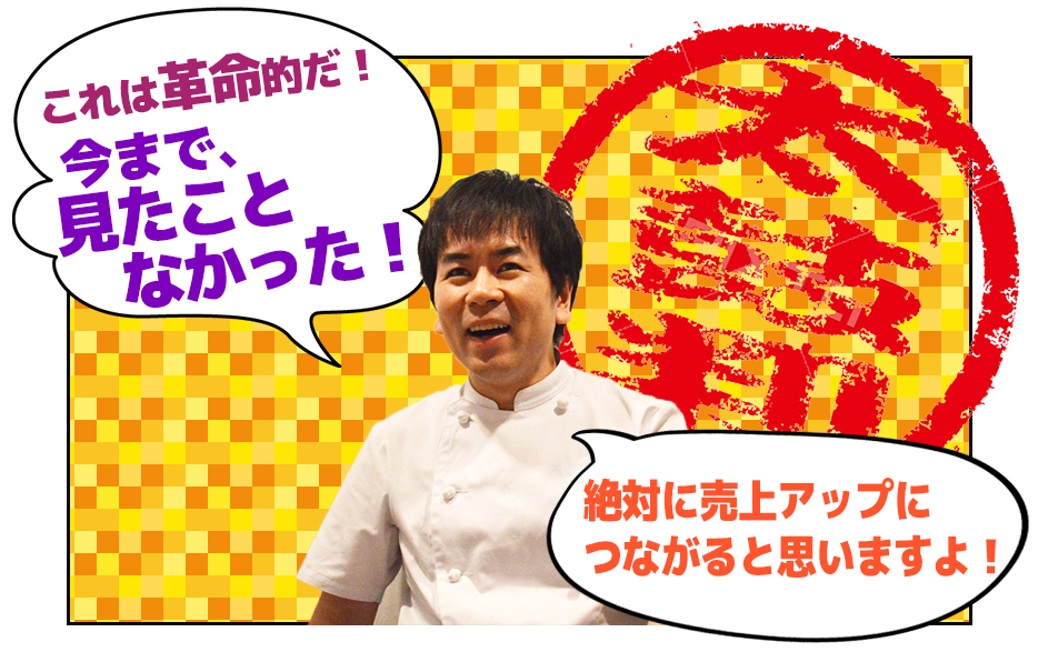 これは革命的だ! 今まで、 見たこと なかった!原価が上がったとしても 売上アップにつながると 思いますよ!