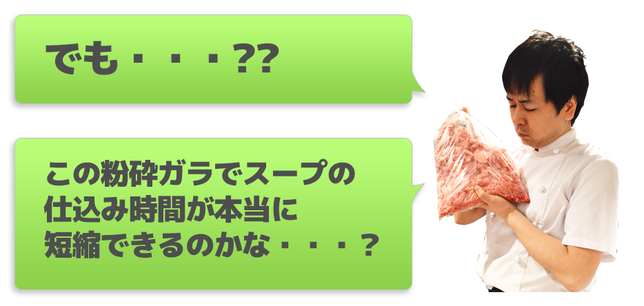 でも・・・??この粉砕ガラでスープの仕込み時間が本当に短縮できるのかな・・・?
