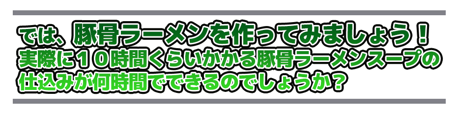 では、豚骨ラーメンを作ってみましょう!実際に10時間くらいかかる豚骨ラーメンスープの仕込みが何時間でできるのでしょうか?