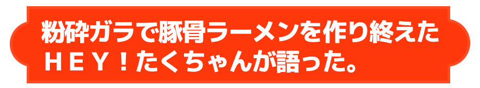 粉砕ガラで豚骨ラーメンを作り終えたＨＥＹ！たくちゃんが語った。