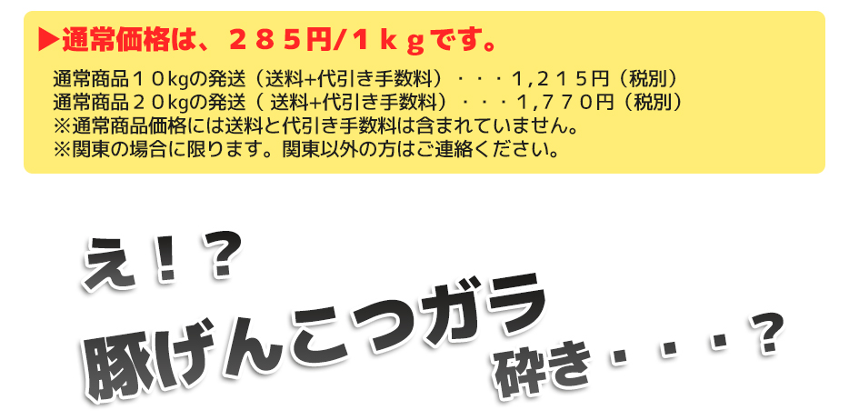 通常価格は、200円/1kgです。通常商品10㎏の発送(送料+代引き手数料)・・・1,215円(税別) 通常商品20kgの発送( 送料+代引き手数料)・・・1,670円(税別) ※通常商品価格には送料と代引き手数料は含まれていません。 ※関東の場合に限ります。関東以外の方はご連絡ください。え!?豚ガラ砕き・・・?
