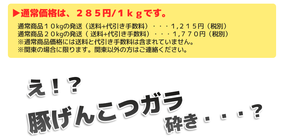 通常価格は、２００円/１ｋｇです。通常商品１０㎏の発送（送料+代引き手数料）・・・１,２１５円（税別） 通常商品２０ｋｇの発送（ 送料+代引き手数料）・・・１,６７０円（税別） ※通常商品価格には送料と代引き手数料は含まれていません。 ※関東の場合に限ります。関東以外の方はご連絡ください。え！？豚ガラ砕き・・・？