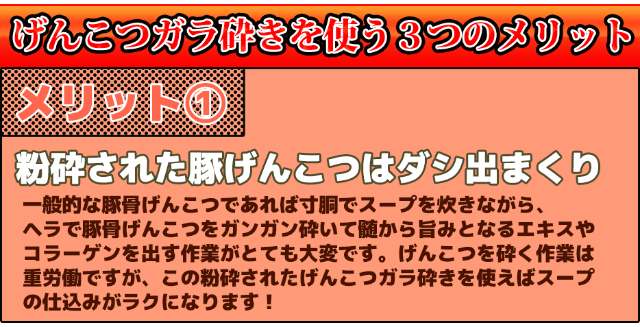 げんこつガラ砕きを使う3つのメリットメリット①粉砕された豚げんこつはダシ出まくり一般的な豚骨げんこつであれば寸胴でスープを炊きながら、ヘラで豚骨げんこつをガンガン砕いて髄から旨みとなるエキスやコラーゲンを出す作業がとても大変です。げんこつを砕く作業は重労働ですが、この粉砕されたげんこつガラ砕きを使えばスープの仕込みがラクになります!