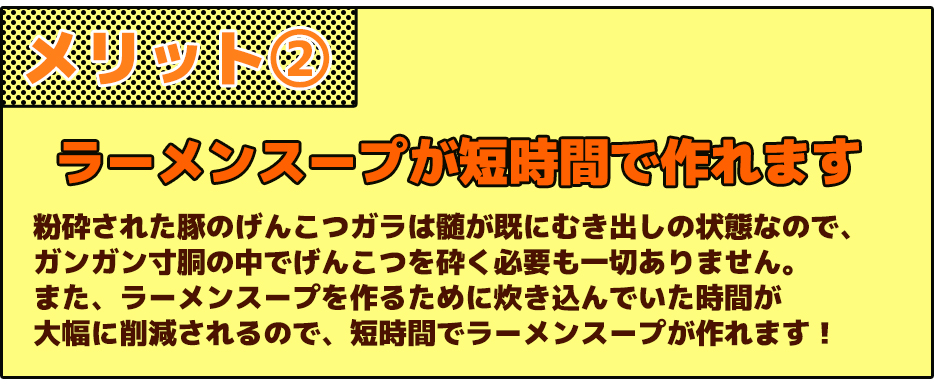 メリット②ラーメンスープが短時間で作れます粉砕された豚のげんこつガラは髄が既にむき出しの状態なので、ガンガン寸胴の中でげんこつを砕く必要も一切ありません。また、ラーメンスープを作るために炊き込んでいた時間が大幅に削減されるので、短時間でラーメンスープが作れます！