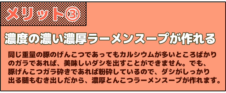 メリット③濃度の濃い濃厚ラーメンスープが作れる同じ重量の豚のげんこつであってもカルシウムが多いところばかりのガラであれば、美味しいダシを出すことができません。でも、豚げんこつガラ砕きであれば粉砕しているので、ダシがしっかり出る髄もむき出しだから、濃厚とんこつラーメンスープが作れます。