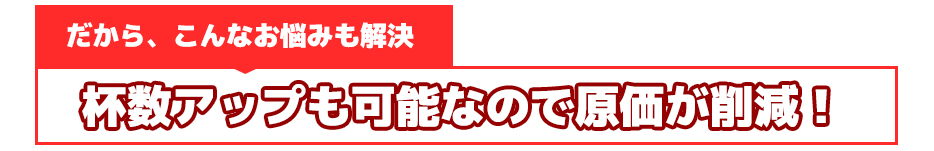 だから、こんなお悩みも解決杯数アップも可能なので原価が削減！