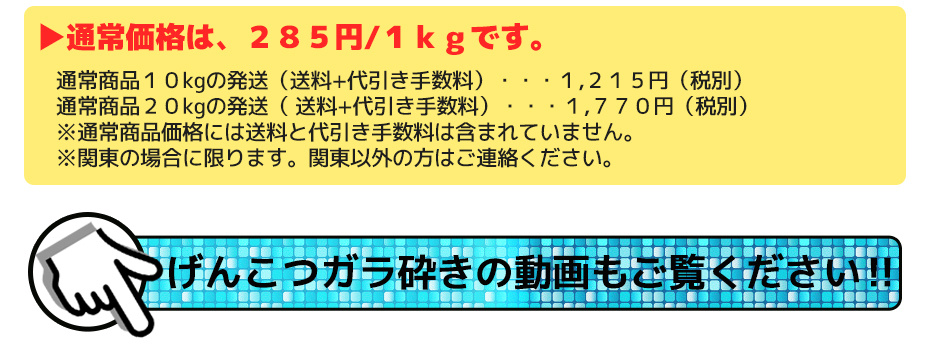 通常価格は、285円/1kgです。通常商品10㎏の発送(送料+代引き手数料)・・・1,215円(税別) 通常商品20kgの発送( 送料+代引き手数料)・・・1,670円(税別) ※通常商品価格には送料と代引き手数料は含まれていません。 ※関東の場合に限ります。関東以外の方はご連絡ください。げんこつガラ砕きの動画もご覧ください‼
