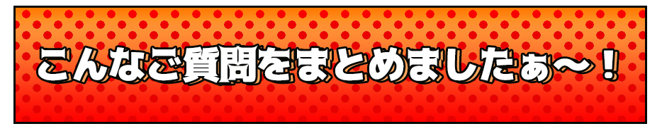 こんなご質問をまとめましたぁ～！