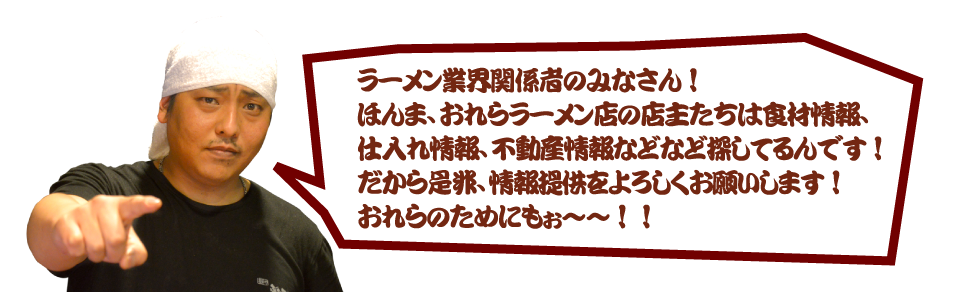 ラーメン業界関係者の皆さん!ほんま、おれらラーメン店の店主たちは食材情報、仕入れ情報、不動産情報などなど探してるんです!だからぜひ、情報提供をよろしくお願いします!
