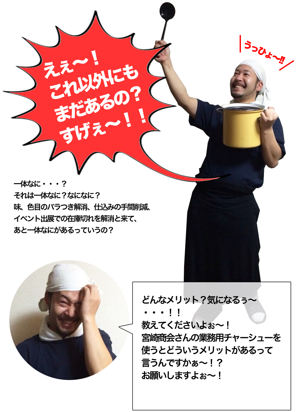 一体なに・・・？それは一体なに？なになに？味、色目のバラつき解消、仕込みの手間削減、イベント出展での在庫切れを解消と来て、あと一体なにがあるっていうの？どんなメリット？気になるぅ～・・・！！教えてくださいよぉ～！宮崎商会さんの業務用チャーシューを使うとどういうメリットがあるって言うんですかぁ～！？お願いしますよぉ～！