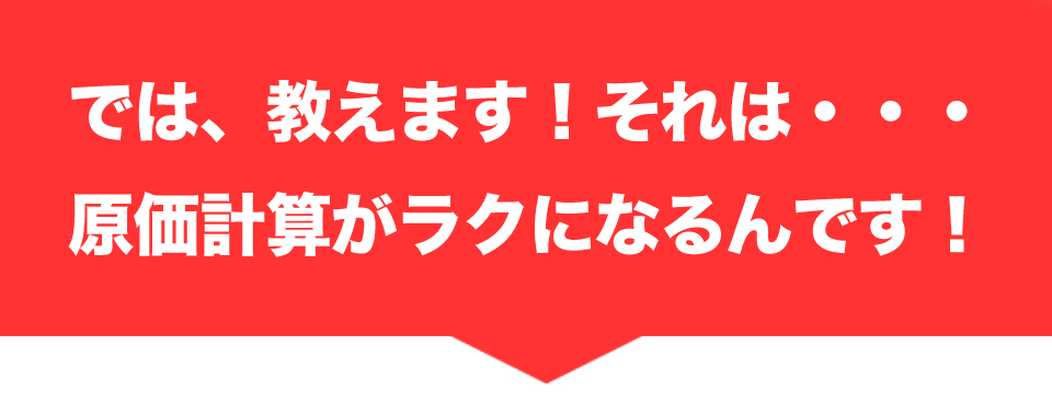 では、教えます！それは・・・原価計算がラクになるんです！